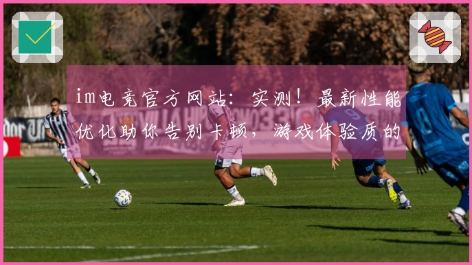 im电竞官方网站：实测！最新性能优化助你告别卡顿，游戏体验质的飞跃