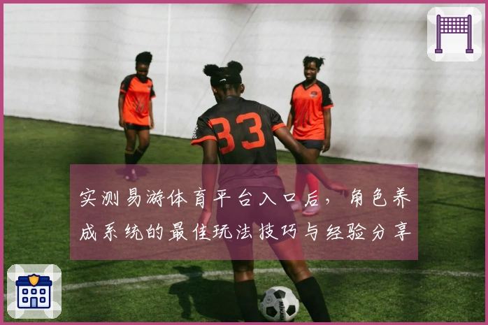 实测易游体育平台入口后，角色养成系统的最佳玩法技巧与经验分享