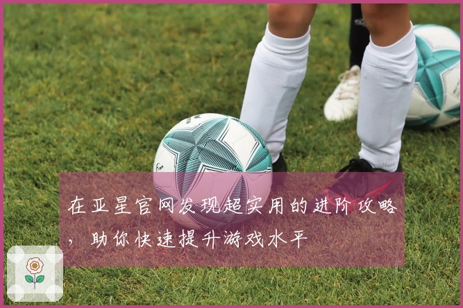 在亚星官网发现超实用的进阶攻略，助你快速提升游戏水平
